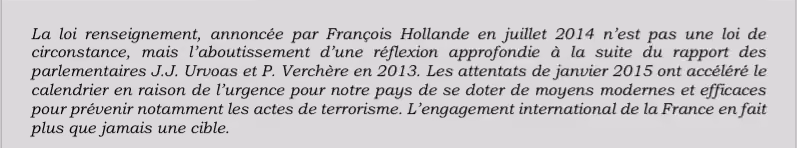 La loi renseignement, annoncée par François Hollande en juillet 2014 n’est pas une loi de circonstance, mais l’aboutissement d’une réflexion approfondie à la suite du rapport des parlementaires J.J. Urvoas et P. Verchère en 2013. Les attentats de janvier 2015 ont accéléré le calendrier en raison de l’urgence pour notre pays de se doter de moyens modernes et efficaces pour prévenir notamment les actes de terrorisme. L’engagement international de la France en fait plus que jamais une cible.