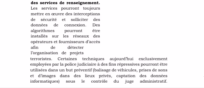 Les services pourront toujours mettre en œuvre des interceptions de sécurité et solliciter des données de connexion. Des algorithmes pourront être installés sur les réseaux des opérateurs et fournisseurs d’accès afin de détecter l’organisation de projets terroristes. Certaines techniques aujourd’hui exclusivement employées par la police judiciaire à des fins répressives pourront être utilisées dans un but préventif (balisage de véhicules, prises de sons et d’images dans des lieux privés, captation des données informatiques) sous le contrôle du juge administratif. L’administration pénitentiaire sera également dotée de ces moyens de surveillance pour l’accomplissement de ces missions en matière de lutte contre le terrorisme et la criminalité organisée.
