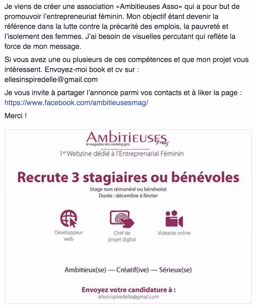 Je viens de créer une association « Ambitieuses Asso » qui a pour but de promouvoir l’entrepreneuriat féminin. Mon objectif étant de devenir la référence dans la lutte contre la précarité des emplois, la pauvreté et l’isolement des femmes. J’ai besoin de visuels percutant qui reflètent la force de mon message. Si vous avez une ou plusieurs de ces compétences et que mon projet vous intéresse, envoyez-moi book et cv sur xxxxx. – Ambitieuses mag, le magazine des working girls 1er webzine dédié à l’entreprenarial féminin Recrute 3 stagiaires ou bénévoles Stage non rémunéré ou bénévolat. Durée: décembre à février. Ambitieux(se) - Créatif(ive) - Sérieux(se)