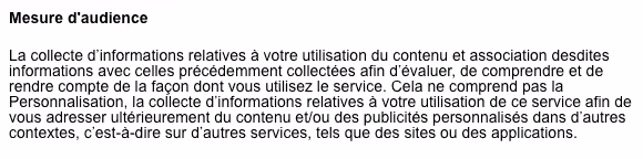 Mesure d’audience La collecte d’informations relatives à votre utilisation du contenu et association desdites informations avec celles précédemment collectées afin d’évaluer, de comprendre et de rendre compte de la façon dont vous utilisez le service. Cela ne comprend pas la Personnalisation, la collecte d’informations relatives à votre utilisation de ce service afin de vous adresser ultérieurement du contenu et/ou des publicités personnalisés dans d’autres contextes, c’est-à-dire sur d’autres services, tels que des sites ou des applications.