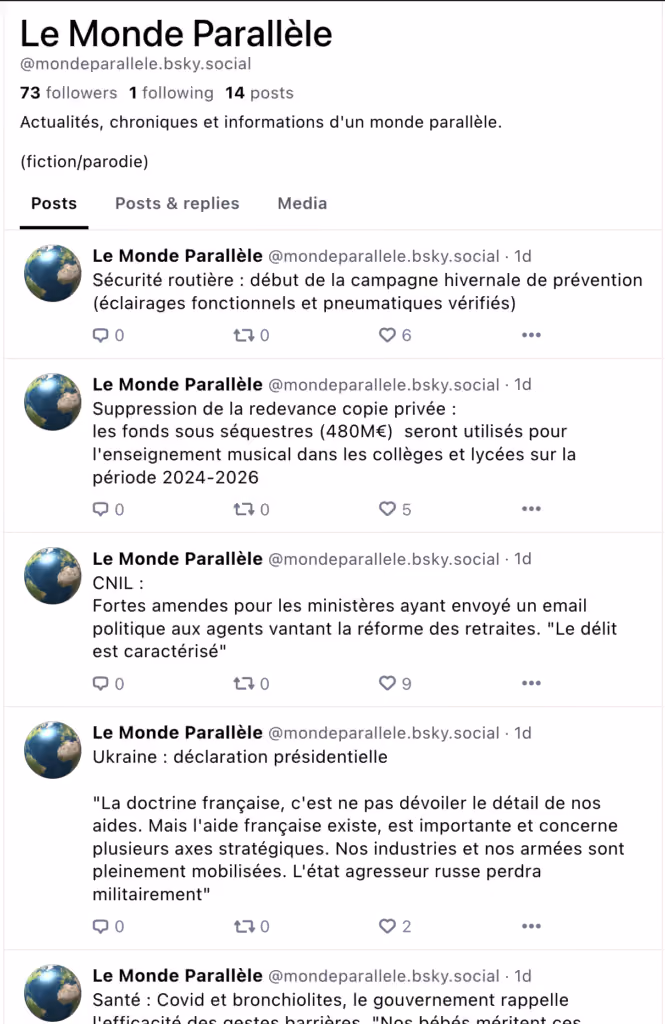 Copie d’un fil de réseau social pour le compte « Le Monde Parallèle ». La description est « Actualités, chroniques et informations d’un monde parallèle. (fiction/parodie) ». Les quatre premiers messages sont : * Sécurité routière : début de la campagne hivernale de prévention (éclairages fonctionnels et pneumatiques vérifiés) * Suppression de la redevance copie privée : les fonds sous séquestres (480M€) seront utilisés pour l’enseignement musical dans les collèges et lycées sur la période 2024-2026. * CNIL : Fortes amendes pour les ministères ayant envoyé un email politique aux agents vantant la réforme des retraite. “Le délit est caractérisé” * Ukraine : déclaration présidentielle. “La doctrine française, c’est de ne pas dévoiler le détail de nos aides. Mais l’aide française existe, est importante et concerne plusieurs axes stratégiques. Nos industries et nos armées sont pleinement mobilisées. L’état agresseur russe perdra militairement.”