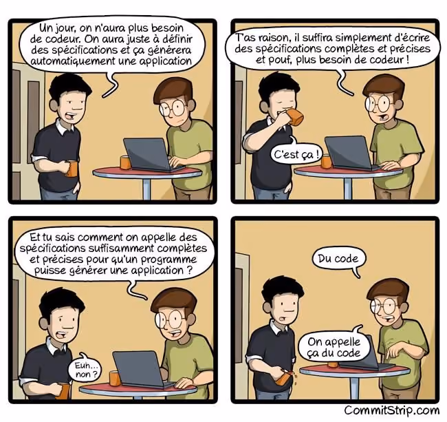 BD tirée de CommitStrip. Première case: le chef/commercial parle avec l’ingénieur informaticien. Case 1 : le commercial vient voir l’informaticien, un mug à la main. L’informaticien est sur son PC, un mug à côté aussi. Commercial : un jour on n’aura plus besoin de codeur. On aura juste à définir des spécifications et ça générera automatiquement une application. Case 2 : le commercial est en train de boire dans son mug. Infoteux, devant son PC et un mug de café : T’as raison, il suffira simplement d’écrire des spécifications complètes et précises et pouf, plus besoin de codeur ! Commercial, l’air satisfait : c’est ça ! Case 3. Infoteux : Et tu sais comment on appelle des spécifications suffisamment complètes et précises pour qu’un programme puisse générer une application ? Commercial, dubitatif : Euh… Non ? Case 4. Informaticien, l’air blasé, pointant son clavier : Du code. On appelle ça du code. Le commercial est tellement surpris qu’il penche son mug par inadvertance et renverse un peu le breuvage sacré. (le alt n’est pas de moi et à été honteusement repompé)