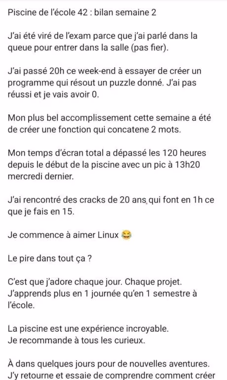 Piscine de l’école 42 : bilan semaine 2 J’ai été viré de l’exam parce que j’ai parlé dans la queue pour entrer dans la salle (pas fier). J’ai passé 20h ce week-end à essayer de créer un programme qui résout un puzzle donné. J’ai pas réussi et je vais avoir 0. Mon plus bel accomplissement cette semaine a été de créer une fonction qui concatene 2 mots. Mon temps d’écran total a dépassé les 120 heures depuis le début de la piscine avec un pic à 13h20 mercredi dernier. J’ai rencontré des cracks de 20 ans qui font en 1h ce que je fais en 15. Je commence à aimer Linux 😂 Le pire dans tout ça ? C’est que j’adore chaque jour. Chaque projet. J’apprends plus en 1 journée qu’en 1 semestre à l’école. La piscine est une expérience incroyable. Je recommande à tous les curieux.