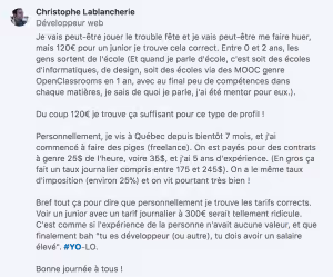 Je vais peut-être jouer le trouble fête et je vais peut-être me faire huer, mais 120€ pour un junior je trouve cela correct. Entre 0 et 2 ans, les gens sortent de l’école (Et quand je parle d’école, c’est soit des écoles d’informatiques, de design, soit des écoles via des MOOC genre OpenClassrooms en 1 an, avec au final peu de compétences dans chaque matières, je sais de quoi je parle, j’ai été mentor pour eux.). Du coup 120€ je trouve ça suffisant pour ce type de profil ! Personnellement, je vis à Québec depuis bientôt 7 mois, et j’ai commencé à faire des piges (freelance). On est payés pour des contrats à genre 25$ de l’heure, voire 35$, et j’ai 5 ans d’expérience. (En gros ça fait un taux journalier compris entre 175 et 245$). On a le même taux d’imposition (environ 25%) et on vit pourtant très bien ! Bref tout ça pour dire que personnellement je trouve les tarifs corrects. Voir un junior avec un tarif journalier à 300€ serait tellement ridicule. C’est comme si l’expérience de la personne n’avait aucune valeur, et que finalement bah “tu es développeur (ou autre), tu dois avoir un salaire élevé”. #YO-LO.