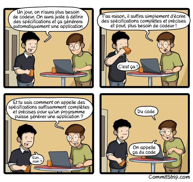 BD tirée de CommitStrip.

Première case: le chef/commercial parle avec l'ingénieur informaticien.
Case 1 : le commercial vient voir l'informaticien, un mug à la main. L'informaticien est sur son PC, un mug à côté aussi.
Commercial : un jour on n'aura plus besoin de codeur. On aura juste à définir des spécifications et ça générera automatiquement une application.

Case 2 : le commercial est en train de boire dans son mug.
Infoteux, devant son PC et un mug de café : T'as raison, il suffira simplement d'écrire des spécifications complètes et précises et pouf, plus besoin de codeur !
Commercial, l'air satisfait : c'est ça !

Case 3.
Infoteux : Et tu sais comment on appelle des spécifications suffisamment complètes et précises pour qu'un programme puisse générer une application ?
Commercial, dubitatif : Euh... Non ?

Case 4.
Informaticien, l'air blasé, pointant son clavier : Du code. On appelle ça du code.

Le commercial est tellement surpris qu'il penche son mug par inadvertance et renverse un peu le breuvage sacré.

(le alt n'est pas de moi et à été honteusement repompé)