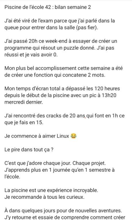 Piscine de l’école 42 : bilan semaine 2

J’ai été viré de l’exam parce que j’ai parlé dans la queue pour entrer dans la salle (pas fier). 

J’ai passé 20h ce week-end à essayer de créer un programme qui résout un puzzle donné. J’ai pas réussi et je vais avoir 0. 

Mon plus bel accomplissement cette semaine a été de créer une fonction qui concatene 2 mots. 

Mon temps d’écran total a dépassé les 120 heures depuis le début de la piscine avec un pic à 13h20 mercredi dernier. 

J’ai rencontré des cracks de 20 ans qui font en 1h ce que je fais en 15. 

Je commence à aimer Linux 😂 

Le pire dans tout ça ? 

C’est que j’adore chaque jour. Chaque projet. 
J’apprends plus en 1 journée qu’en 1 semestre à l’école. 

La piscine est une expérience incroyable. 
Je recommande à tous les curieux. 